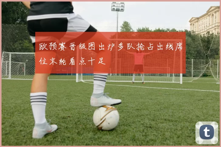 欧预赛晋级图出炉多队抢占出线席位末轮看点十足