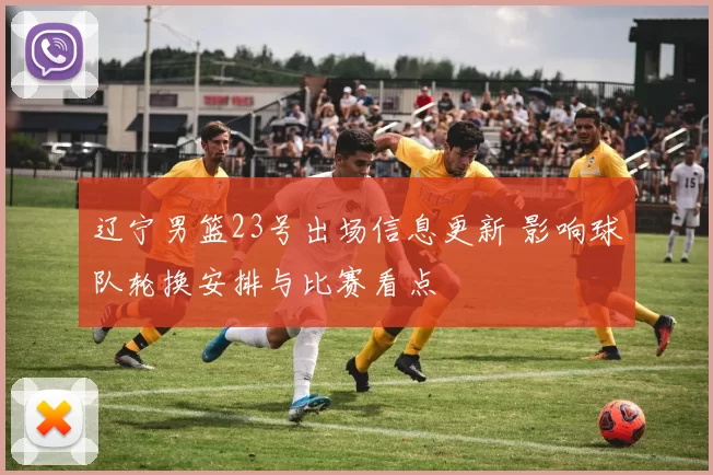 辽宁男篮23号出场信息更新 影响球队轮换安排与比赛看点