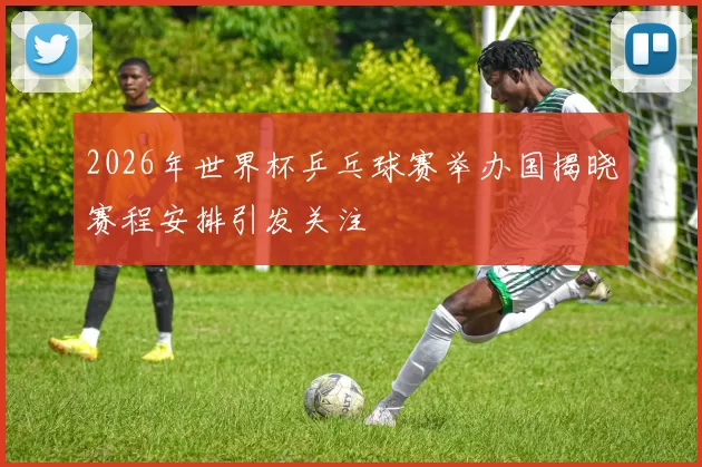 2026年世界杯乒乓球赛举办国揭晓赛程安排引发关注