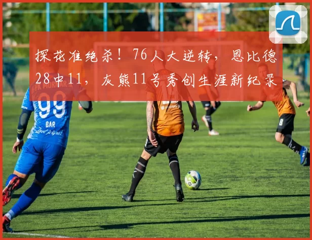 探花准绝杀！76人大逆转，恩比德28中11，灰熊11号秀创生涯新纪录