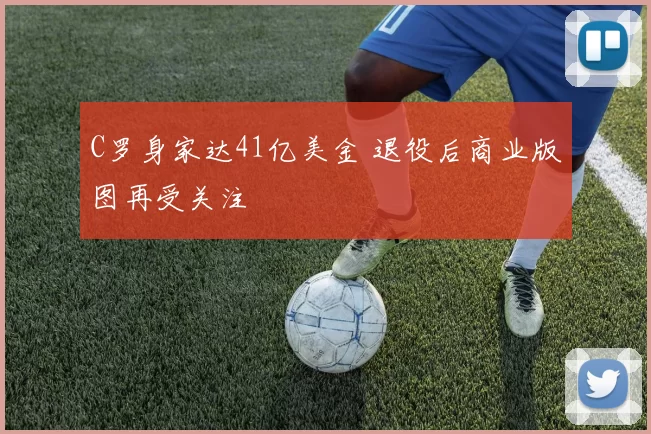 C罗身家达41亿美金 退役后商业版图再受关注