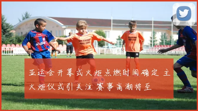 亚运会开幕式火炬点燃时间确定 主火炬仪式引关注 赛事高潮将至