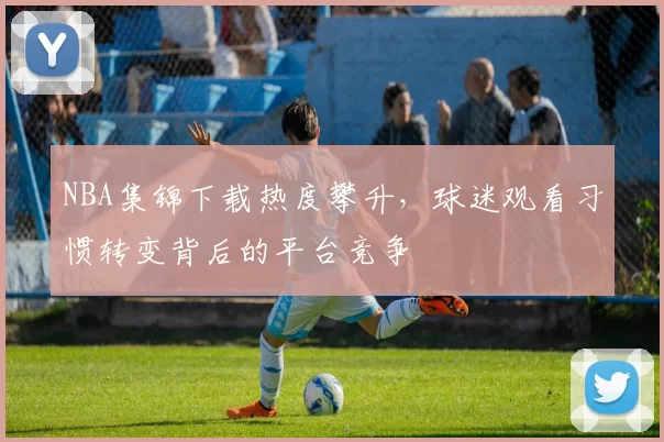 NBA集锦下载热度攀升,球迷观看习惯转变背后的平台竞争