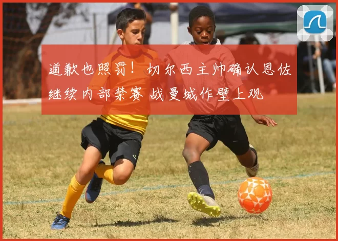 道歉也照罚！切尔西主帅确认恩佐继续内部禁赛 战曼城作壁上观