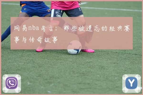 网易nba考古：那些被遗忘的经典赛事与传奇故事