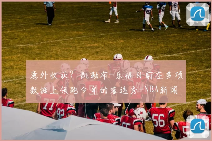 意外收获?凯勒布-乐福目前在多项数据上领跑今年的落选秀-NBA新闻