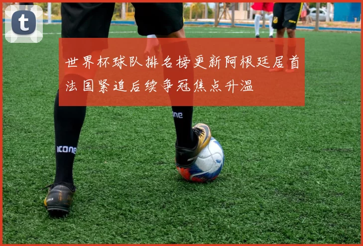 世界杯球队排名榜更新阿根廷居首法国紧追后续争冠焦点升温