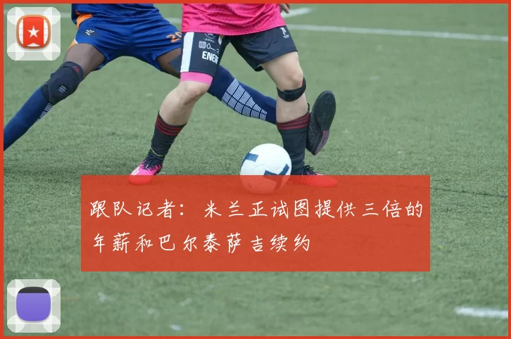 跟队记者:米兰正试图提供三倍的年薪和巴尔泰萨吉续约