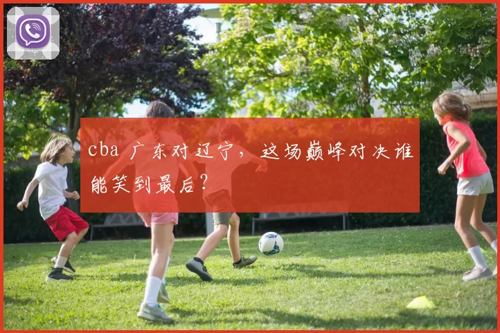 cba 广东对辽宁,这场巅峰对决谁能笑到最后?