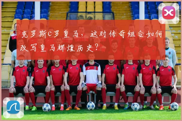 克罗斯c罗皇马，这对传奇组合如何改写皇马辉煌历史？