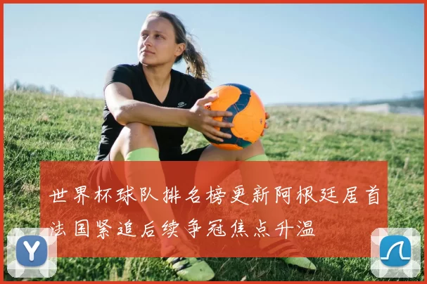 世界杯球队排名榜更新阿根廷居首法国紧追后续争冠焦点升温