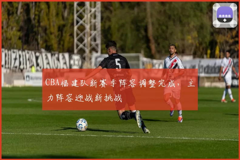 CBA福建队新赛季阵容调整完成，主力阵容迎战新挑战