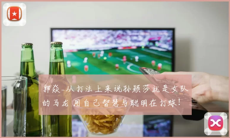 郭焱_从打法上来说孙颖莎就是女队的马龙 用自己智慧与聪明在打球!