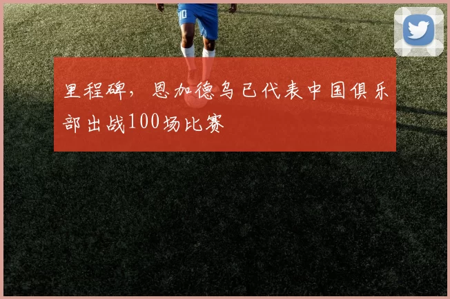 里程碑，恩加德乌已代表中国俱乐部出战100场比赛
