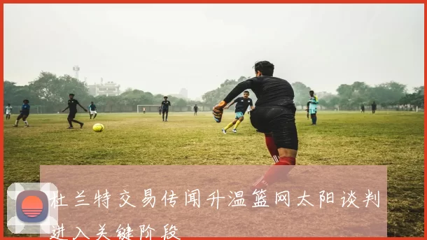 杜兰特交易传闻升温篮网太阳谈判进入关键阶段