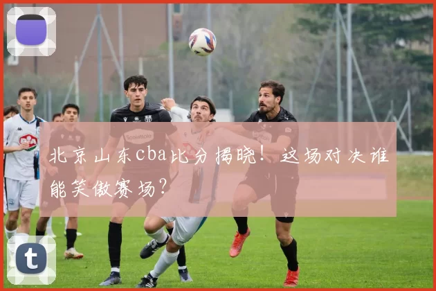 北京山东cba比分揭晓！这场对决谁能笑傲赛场？