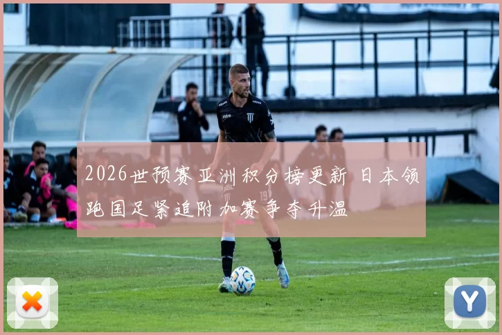 2026世预赛亚洲积分榜更新 日本领跑国足紧追附加赛争夺升温