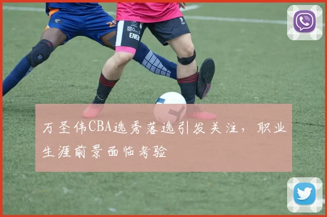 万圣伟CBA选秀落选引发关注，职业生涯前景面临考验