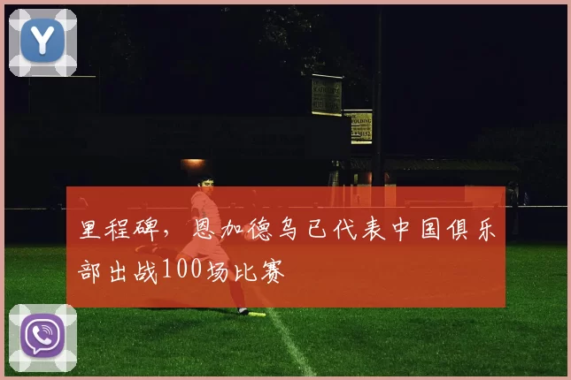 里程碑，恩加德乌已代表中国俱乐部出战100场比赛