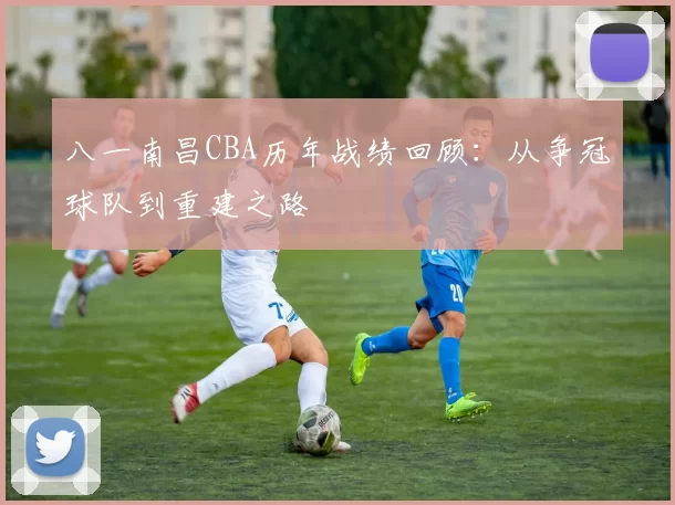 八一南昌CBA历年战绩回顾:从争冠球队到重建之路