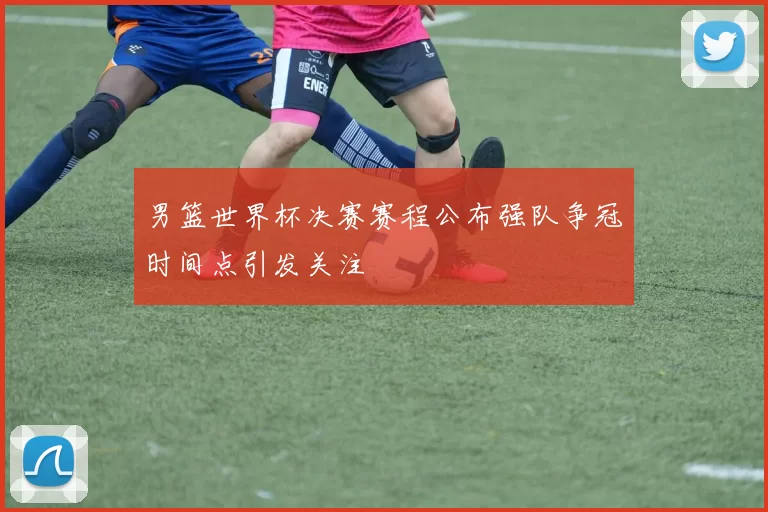 男篮世界杯决赛赛程公布强队争冠时间点引发关注