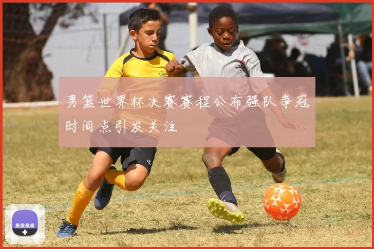 男篮世界杯决赛赛程公布强队争冠时间点引发关注