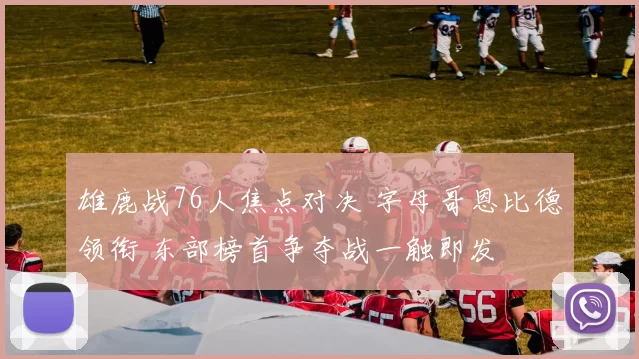 雄鹿战76人焦点对决 字母哥恩比德领衔 东部榜首争夺战一触即发