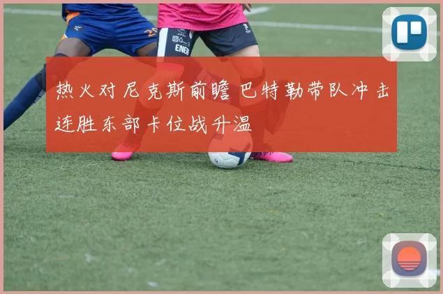 热火对尼克斯前瞻 巴特勒带队冲击连胜东部卡位战升温