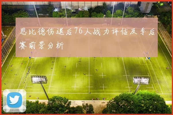 恩比德伤退后76人战力评估及季后赛前景分析