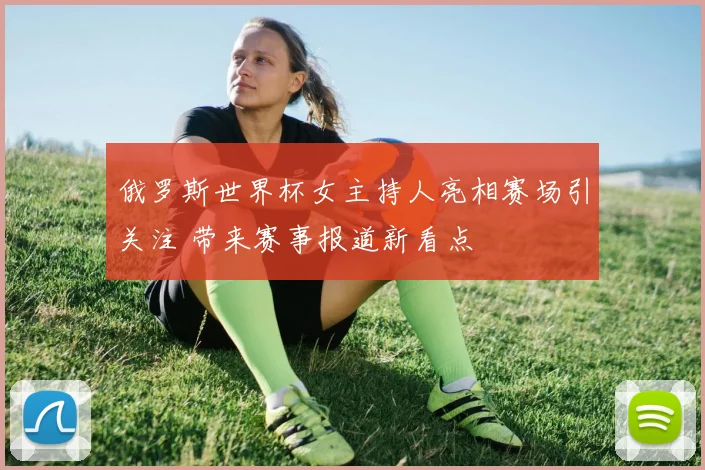 俄罗斯世界杯女主持人亮相赛场引关注 带来赛事报道新看点