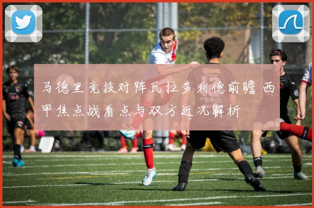 马德里竞技对阵瓦拉多利德前瞻 西甲焦点战看点与双方近况解析