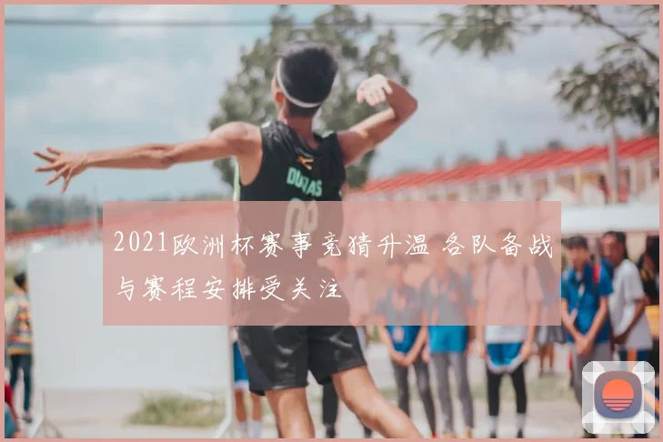 2021欧洲杯赛事竞猜升温 各队备战与赛程安排受关注
