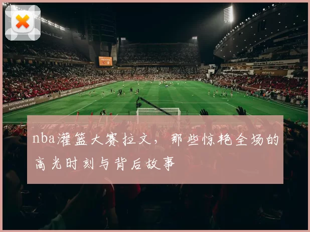 nba灌篮大赛拉文，那些惊艳全场的高光时刻与背后故事