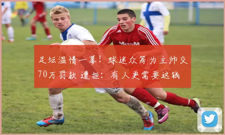 足坛温情一幕!球迷众筹为主帅交70万罚款 遭拒:有人更需要这钱