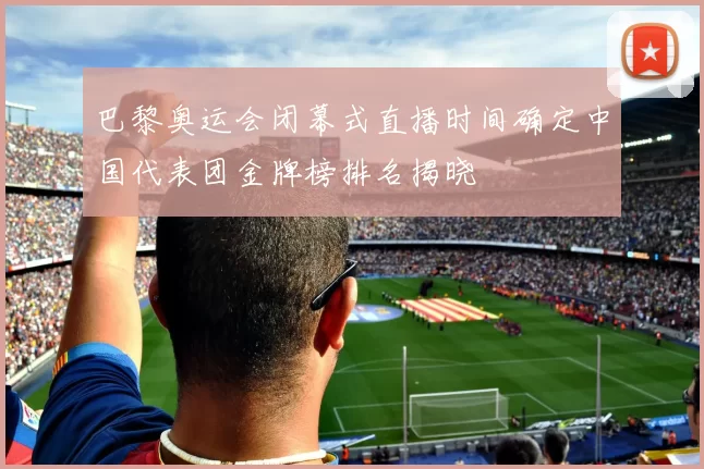 巴黎奥运会闭幕式直播时间确定中国代表团金牌榜排名揭晓