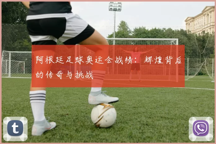 阿根廷足球奥运会战绩：辉煌背后的传奇与挑战