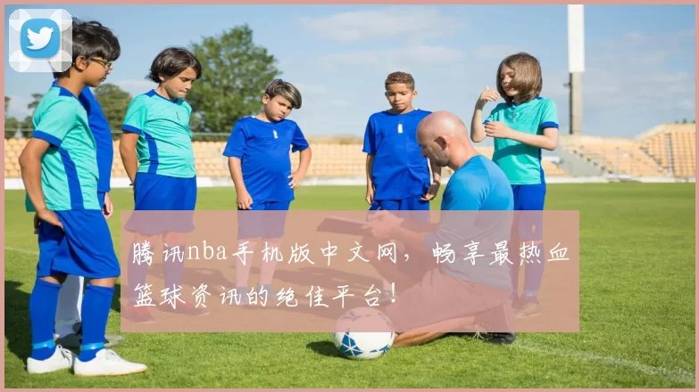 腾讯nba手机版中文网，畅享最热血篮球资讯的绝佳平台！