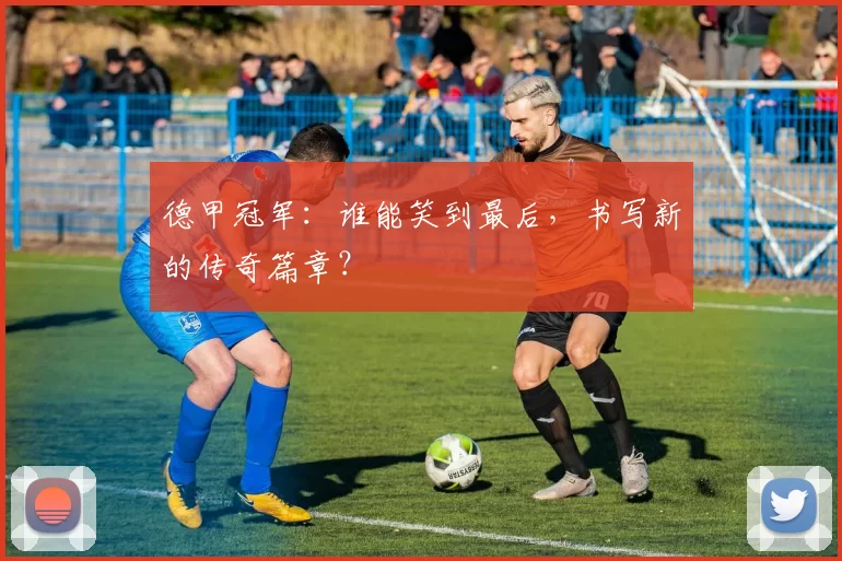 德甲冠军:谁能笑到最后,书写新的传奇篇章?