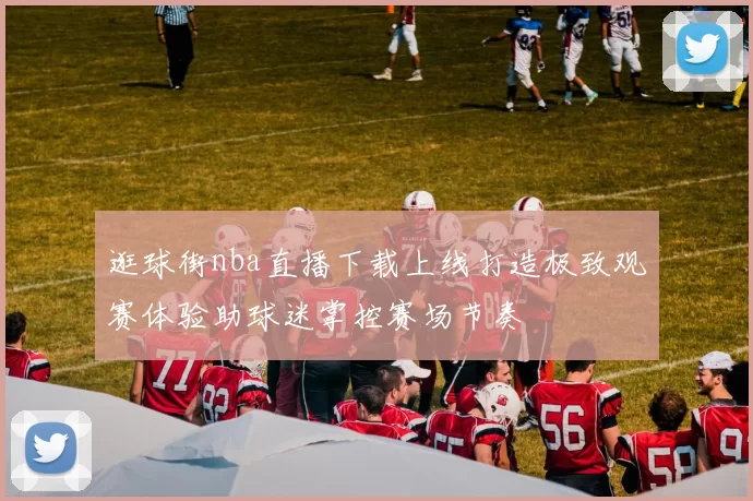 逛球街nba直播下载上线打造极致观赛体验助球迷掌控赛场节奏