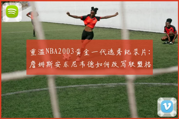 重温NBA2003黄金一代选秀纪录片：詹姆斯安东尼韦德如何改写联盟格局