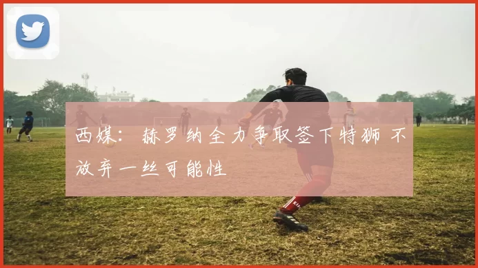西媒:赫罗纳全力争取签下特狮 不放弃一丝可能性