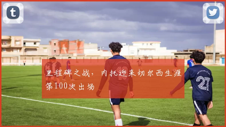 里程碑之战，内托迎来切尔西生涯第100次出场