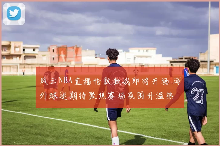 风云NBA直播伦敦激战即将开场 海外球迷期待聚焦赛场氛围升温热