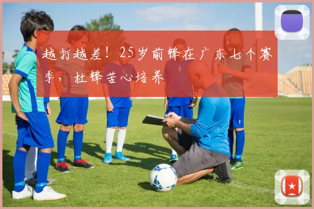 越打越差！25岁前锋在广东七个赛季，杜锋苦心培养