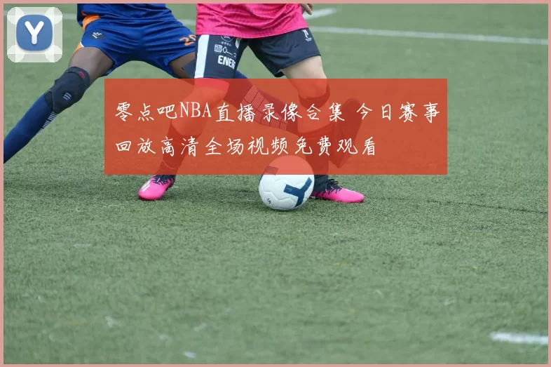 零点吧NBA直播录像合集 今日赛事回放高清全场视频免费观看