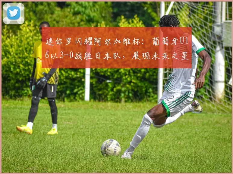 迷你罗闪耀阿尔加维杯：葡萄牙U16以3-0战胜日本队，展现未来之星的潜力
