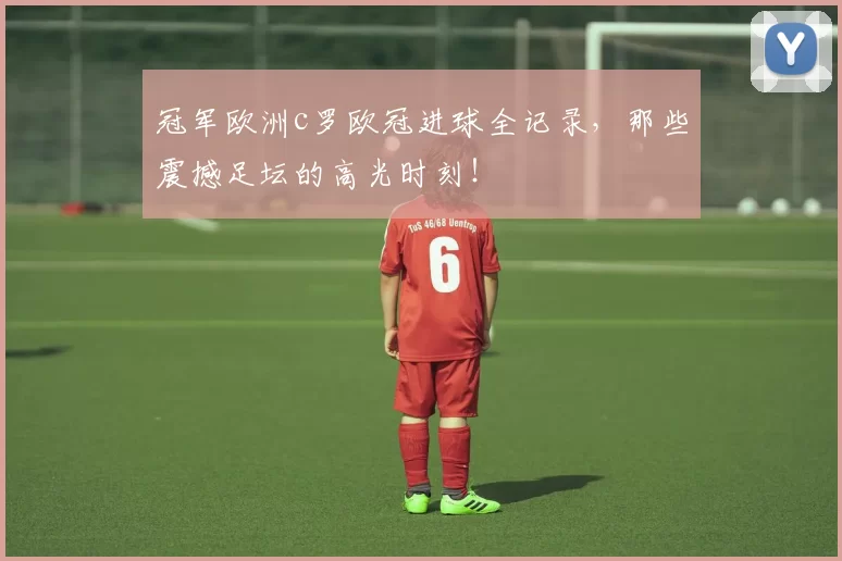 冠军欧洲c罗欧冠进球全记录，那些震撼足坛的高光时刻！