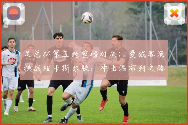 足总杯第五轮重磅对决：曼城客场挑战纽卡斯尔联，冲击温布利之路再启_比赛_赛季