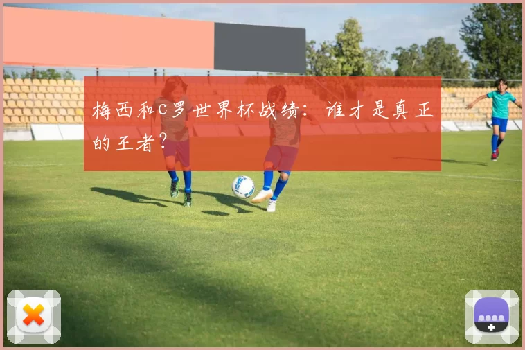 梅西和c罗世界杯战绩：谁才是真正的王者？