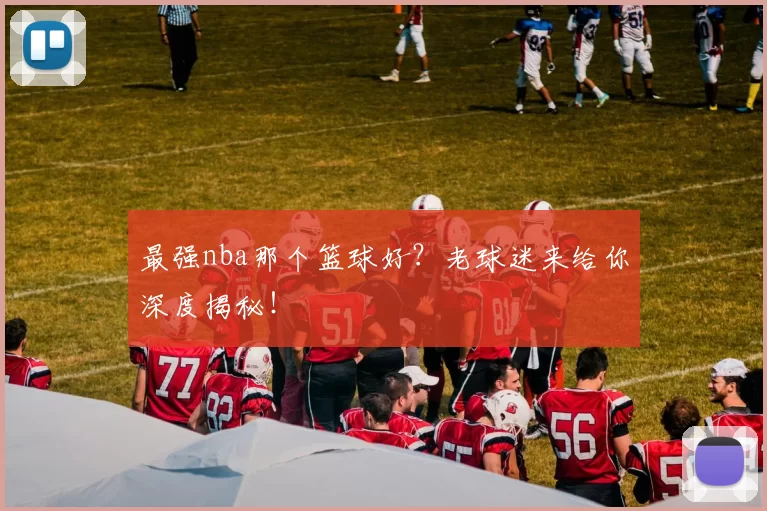 最强nba那个篮球好?老球迷来给你深度揭秘!